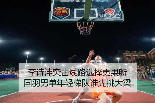 李诗沣突击线路选择更果断 国羽男单年轻梯队谁先挑大梁
