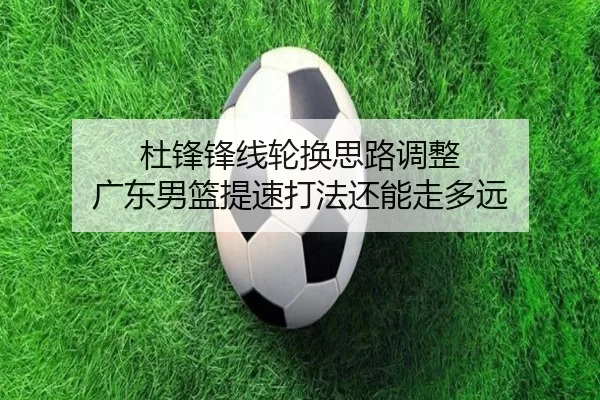 杜锋锋线轮换思路调整 广东男篮提速打法还能走多远